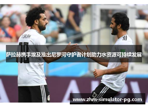 萨拉赫携手埃及推出尼罗河守护者计划助力水资源可持续发展 萨拉赫携手埃及推出尼罗河守护者计划助力水资源可持续发展