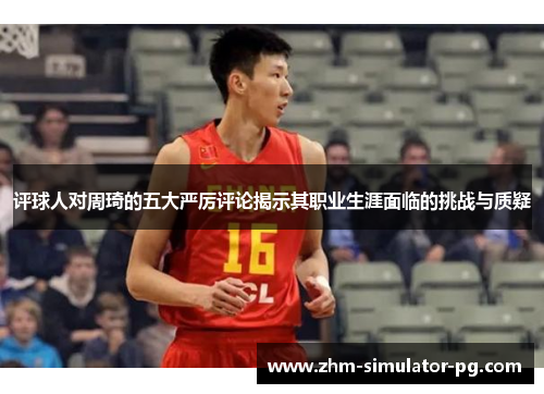 评球人对周琦的五大严厉评论揭示其职业生涯面临的挑战与质疑