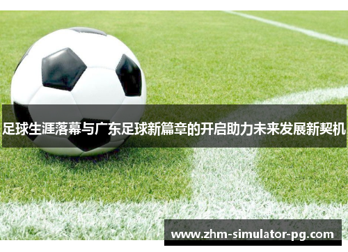 足球生涯落幕与广东足球新篇章的开启助力未来发展新契机