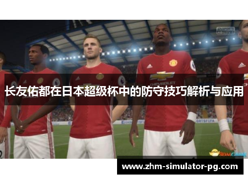 长友佑都在日本超级杯中的防守技巧解析与应用 长友佑都在日本超级杯中的防守技巧解析与应用