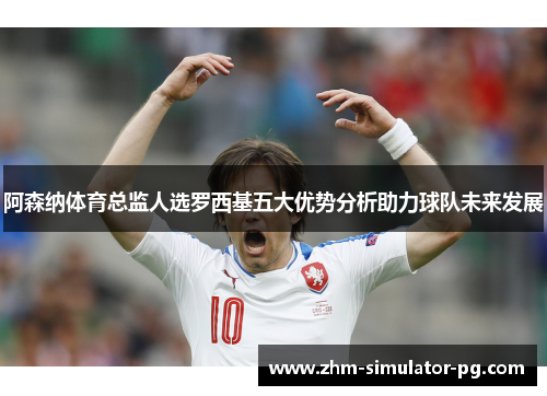 阿森纳体育总监人选罗西基五大优势分析助力球队未来发展 阿森纳体育总监人选罗西基五大优势分析助力球队未来发展