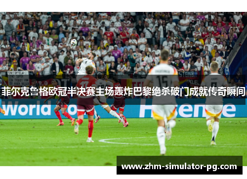 菲尔克鲁格欧冠半决赛主场轰炸巴黎绝杀破门成就传奇瞬间